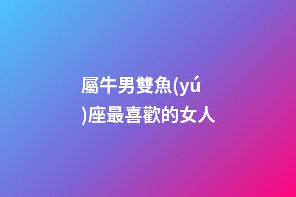 屬牛男雙魚(yú)座最喜歡的女人-第1張-星座運(yùn)勢(shì)-玄機(jī)派