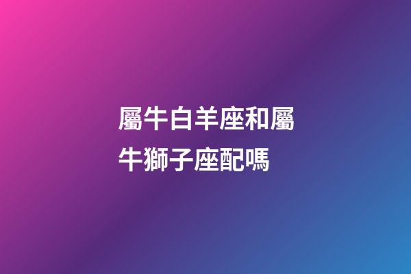 屬牛白羊座和屬牛獅子座配嗎-第1張-星座運勢-玄機派