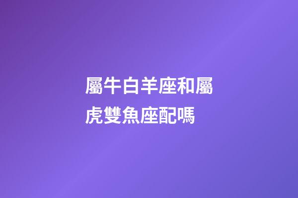 屬牛白羊座和屬虎雙魚座配嗎-第1張-星座運勢-玄機派