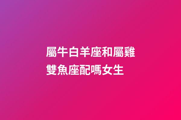 屬牛白羊座和屬雞雙魚座配嗎女生-第1張-星座運勢-玄機派