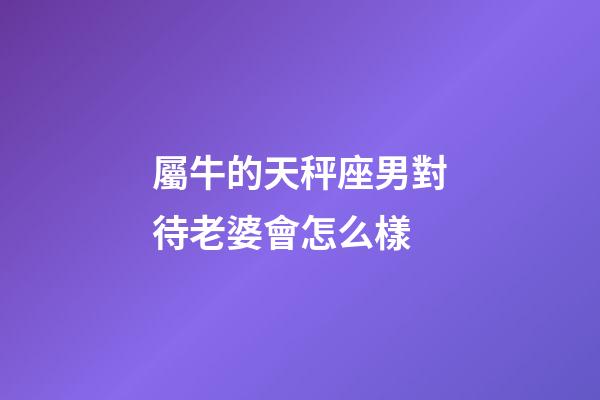 屬牛的天秤座男對待老婆會怎么樣-第1張-星座運勢-玄機派