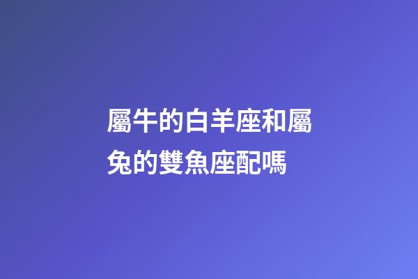 屬牛的白羊座和屬兔的雙魚座配嗎-第1張-星座運勢-玄機派