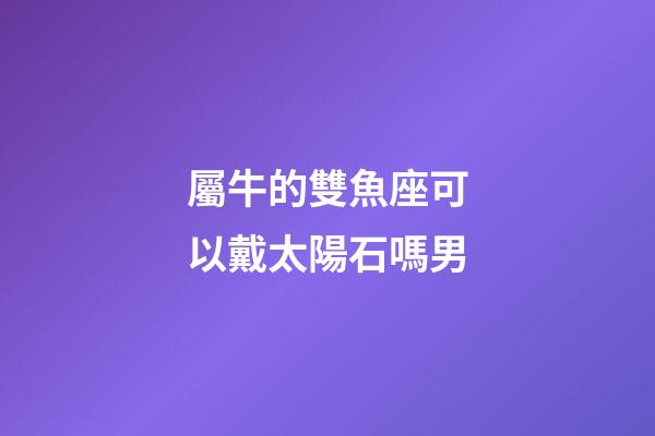 屬牛的雙魚座可以戴太陽石嗎男-第1張-星座運勢-玄機派