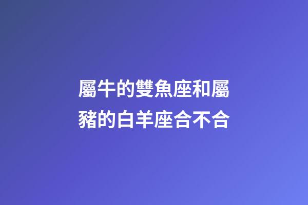 屬牛的雙魚座和屬豬的白羊座合不合-第1張-星座運勢-玄機派