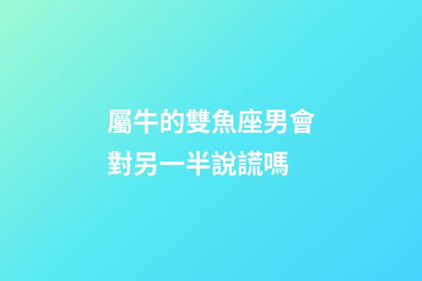 屬牛的雙魚座男會對另一半說謊嗎-第1張-星座運勢-玄機派