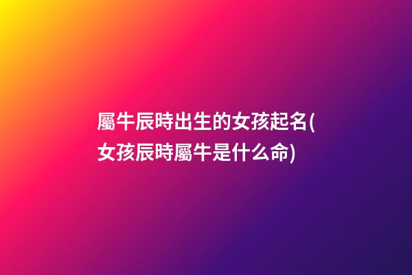 屬牛辰時出生的女孩起名(女孩辰時屬牛是什么命)