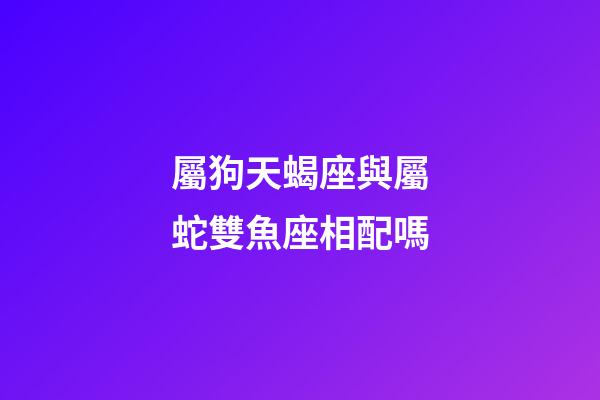 屬狗天蝎座與屬蛇雙魚座相配嗎-第1張-星座運勢-玄機派