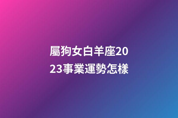 屬狗女白羊座2023事業運勢怎樣-第1張-星座運勢-玄機派