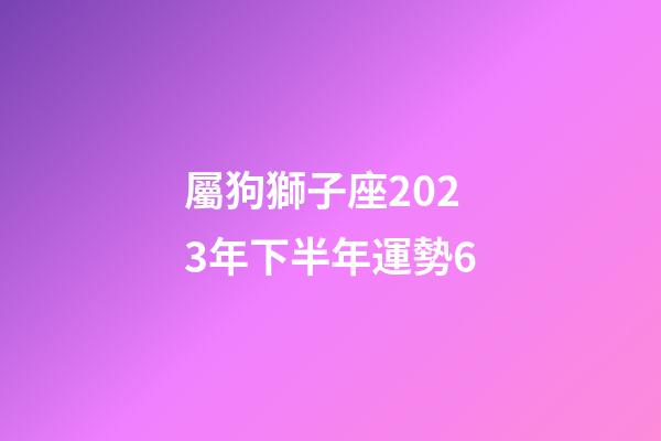 屬狗獅子座2023年下半年運勢6-第1張-星座運勢-玄機派