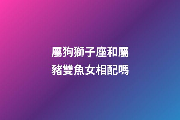 屬狗獅子座和屬豬雙魚女相配嗎-第1張-星座運勢-玄機派