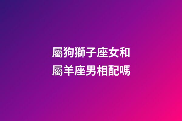 屬狗獅子座女和屬羊座男相配嗎-第1張-星座運(yùn)勢-玄機(jī)派