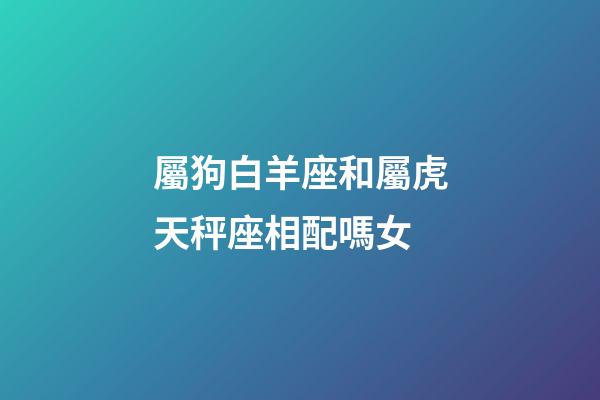 屬狗白羊座和屬虎天秤座相配嗎女-第1張-星座運勢-玄機派