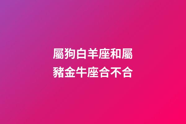 屬狗白羊座和屬豬金牛座合不合-第1張-星座運勢-玄機派