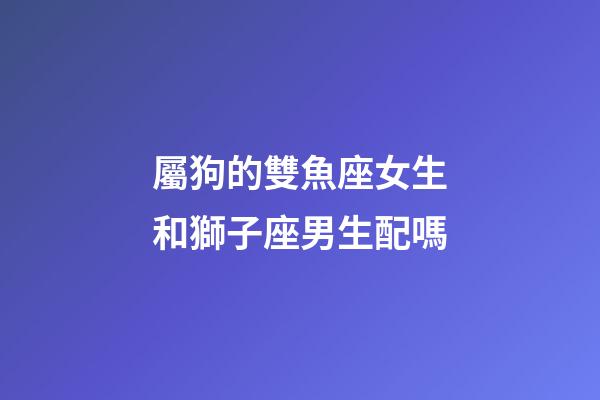 屬狗的雙魚座女生和獅子座男生配嗎-第1張-星座運勢-玄機派