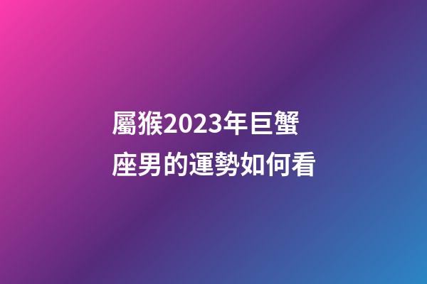 屬猴2023年巨蟹座男的運勢如何看-第1張-星座運勢-玄機派