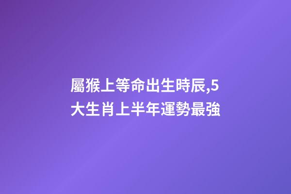 屬猴上等命出生時辰,5大生肖上半年運勢最強-第1張-觀點-玄機派