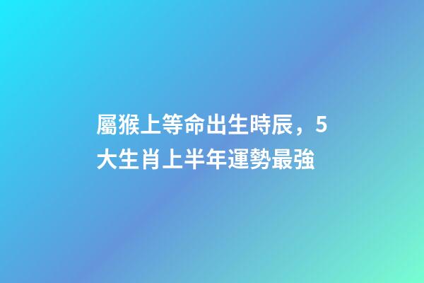 屬猴上等命出生時辰，5大生肖上半年運勢最強-第1張-觀點-玄機派