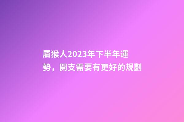 屬猴人2023年下半年運勢，開支需要有更好的規劃