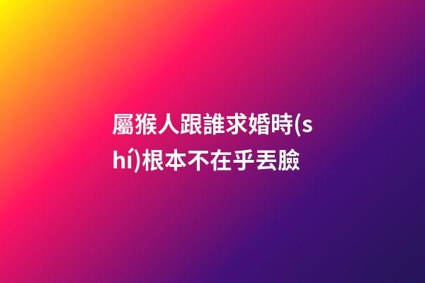 屬猴人跟誰求婚時(shí)根本不在乎丟臉