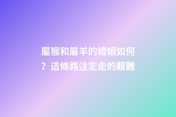 屬猴和屬羊的婚姻如何？這條路注定走的艱難