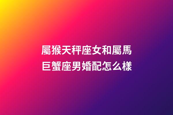 屬猴天秤座女和屬馬巨蟹座男婚配怎么樣-第1張-星座運勢-玄機派