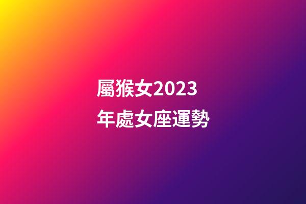 屬猴女2023年處女座運勢-第1張-星座運勢-玄機派