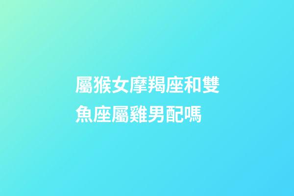 屬猴女摩羯座和雙魚座屬雞男配嗎-第1張-星座運勢-玄機派