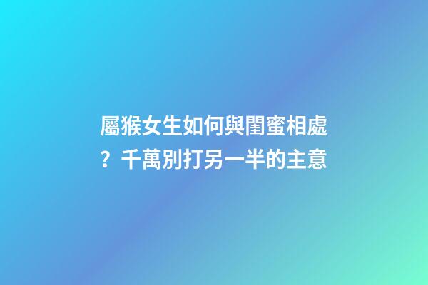 屬猴女生如何與閨蜜相處？千萬別打另一半的主意