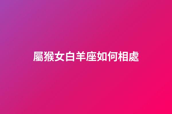 屬猴女白羊座如何相處-第1張-星座運勢-玄機派