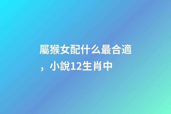 屬猴女配什么最合適，小說12生肖中-第1張-觀點-玄機派