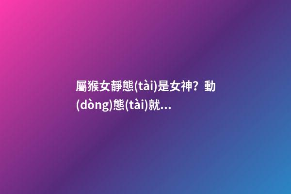 屬猴女靜態(tài)是女神？動(dòng)態(tài)就是女神經(jīng)