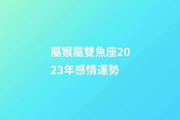 屬猴屬雙魚座2023年感情運勢-第1張-星座運勢-玄機派