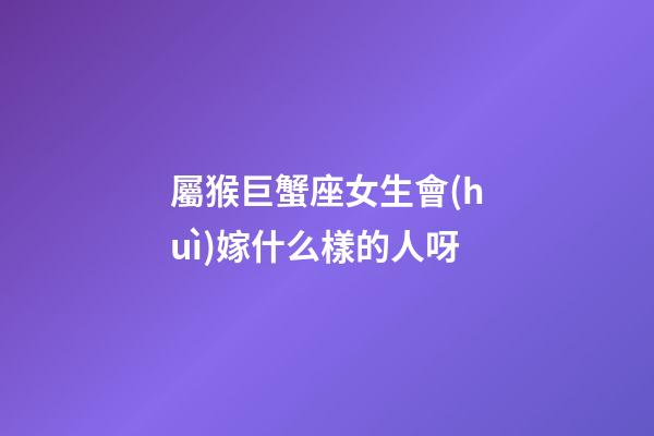 屬猴巨蟹座女生會(huì)嫁什么樣的人呀