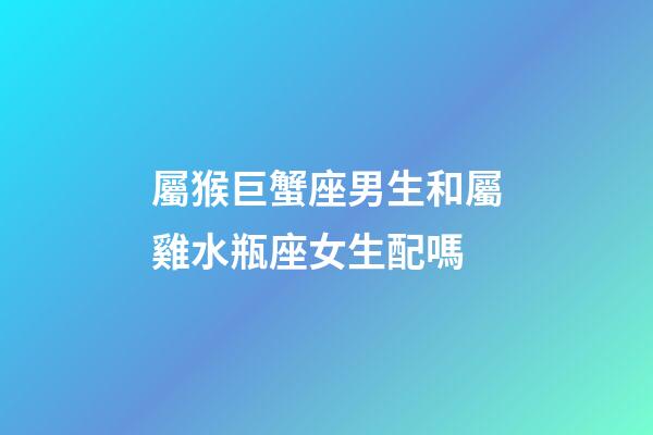 屬猴巨蟹座男生和屬雞水瓶座女生配嗎-第1張-星座運勢-玄機派