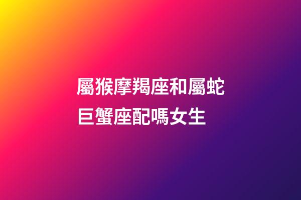 屬猴摩羯座和屬蛇巨蟹座配嗎女生-第1張-星座運(yùn)勢(shì)-玄機(jī)派