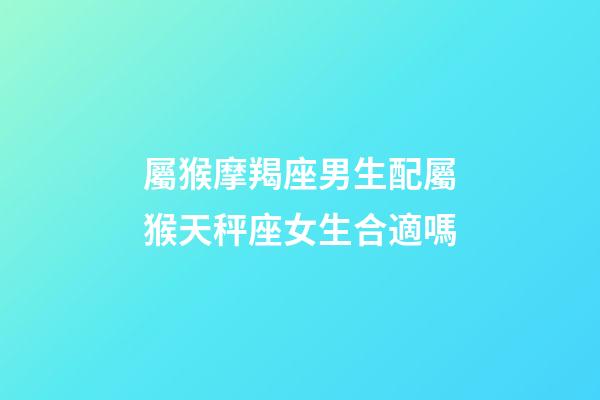屬猴摩羯座男生配屬猴天秤座女生合適嗎-第1張-星座運勢-玄機派