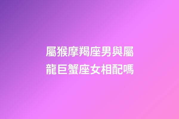屬猴摩羯座男與屬龍巨蟹座女相配嗎-第1張-星座運勢-玄機派