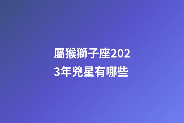 屬猴獅子座2023年兇星有哪些