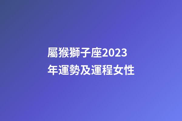 屬猴獅子座2023年運勢及運程女性-第1張-星座運勢-玄機派