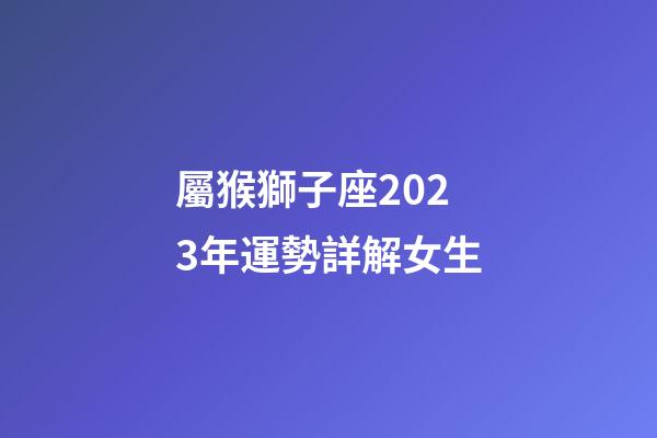 屬猴獅子座2023年運勢詳解女生-第1張-星座運勢-玄機派