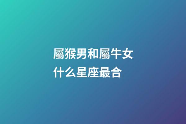 屬猴男和屬牛女什么星座最合-第1張-星座運勢-玄機派