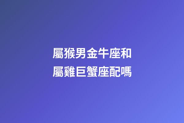 屬猴男金牛座和屬雞巨蟹座配嗎-第1張-星座運勢-玄機派