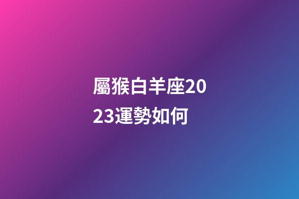 屬猴白羊座2023運勢如何-第1張-星座運勢-玄機派