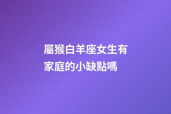 屬猴白羊座女生有家庭的小缺點嗎-第1張-星座運勢-玄機派