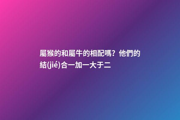 屬猴的和屬牛的相配嗎？他們的結(jié)合一加一大于二
