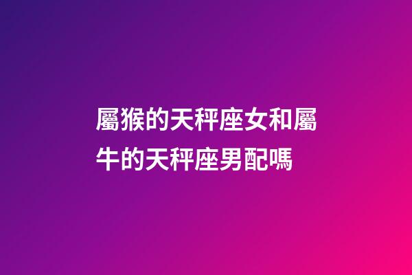屬猴的天秤座女和屬牛的天秤座男配嗎-第1張-星座運勢-玄機派