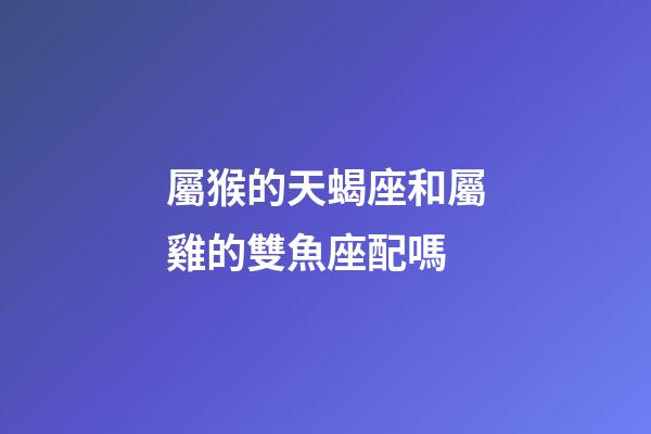 屬猴的天蝎座和屬雞的雙魚座配嗎-第1張-星座運勢-玄機派