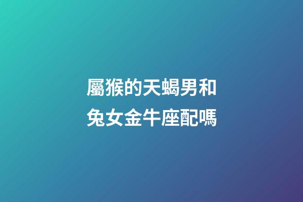 屬猴的天蝎男和兔女金牛座配嗎-第1張-星座運勢-玄機派