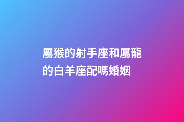 屬猴的射手座和屬龍的白羊座配嗎婚姻-第1張-星座運勢-玄機派