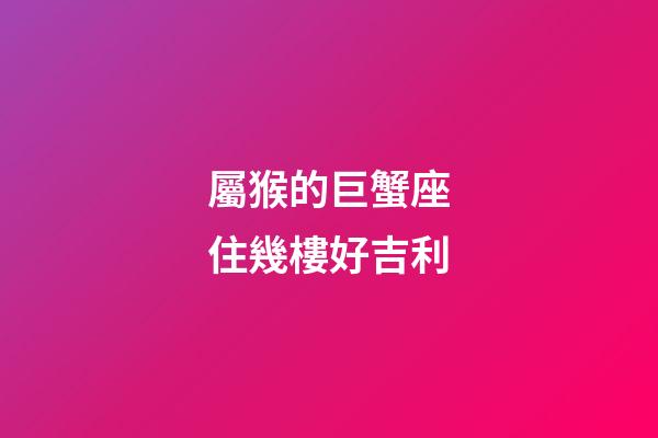 屬猴的巨蟹座住幾樓好吉利